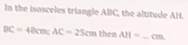 In the isosceles triangle ABC, the altitude AH.
BC=48cm; AC=25cm 1^(-1) ten AH= _ Cmm.