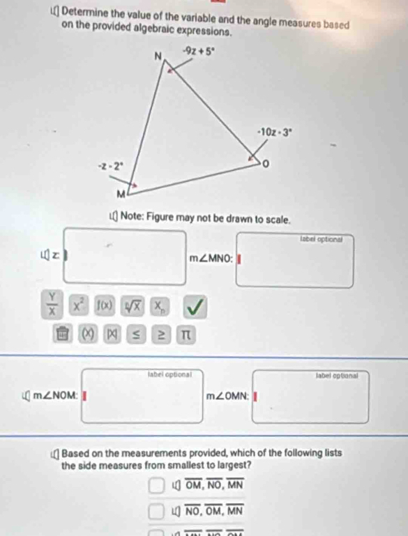 Determine the value of the variable and the angle measures based
on the provided algebraic expressions.
Note: Figure may not be drawn to scale.
label optional
if|z
m∠ MNO:
 Y/X  x^2 f(x) sqrt[n](x) X_n
(x) S 2 π
label optional label optional
m∠ NOM
m∠ OMN:
Based on the measurements provided, which of the following lists
the side measures from smallest to largest?
1 overline OM,overline NO,overline MN
overline NO,overline OM,overline MN