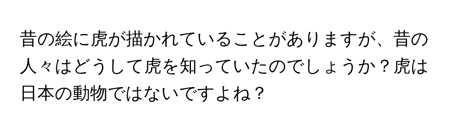 昔の絵に虎が描かれていることがありますが、昔の人々はどうして虎を知っていたのでしょうか？虎は日本の動物ではないですよね？