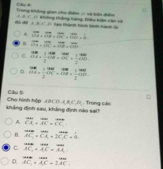 Cầu 4:
Trong không gian cho điểm ρ và bón điểm
A, B, C, D không thắng hàng. Điều kiện căn và
đú để A, B. C, D tạo thành hình bình hành là:
A. frac GMNH+|AN| OA+OB+OC+OD=vector 0-
B. beginarrayr CAN OA+OC=overline OB+overline ODendarray
C. beginarrayr uns 0 vector OA+ 1/2 vector OB=vector OC+ 1/2 vector OD. vector endarray 
D. beginarrayr uns OA+ 1/2 beginarrayr uu-beginarrayr um OB =OBendarray +beginarrayr 1un 2endarray
Câu 5:
Cho hình hộp ABCD. A_1B_1C_1D_1. Trong các
kháng định sau, khảng định nào sai?
A. ^uu CA_1+AC=CC_1.endarray 
B. vector AC_1+vector CA_1+2vector C_1C=0.
C. AC_AuC=AA_2 AC_1+A_1C=AA_1· endarray
D. AC_1+A_1C=2AC.