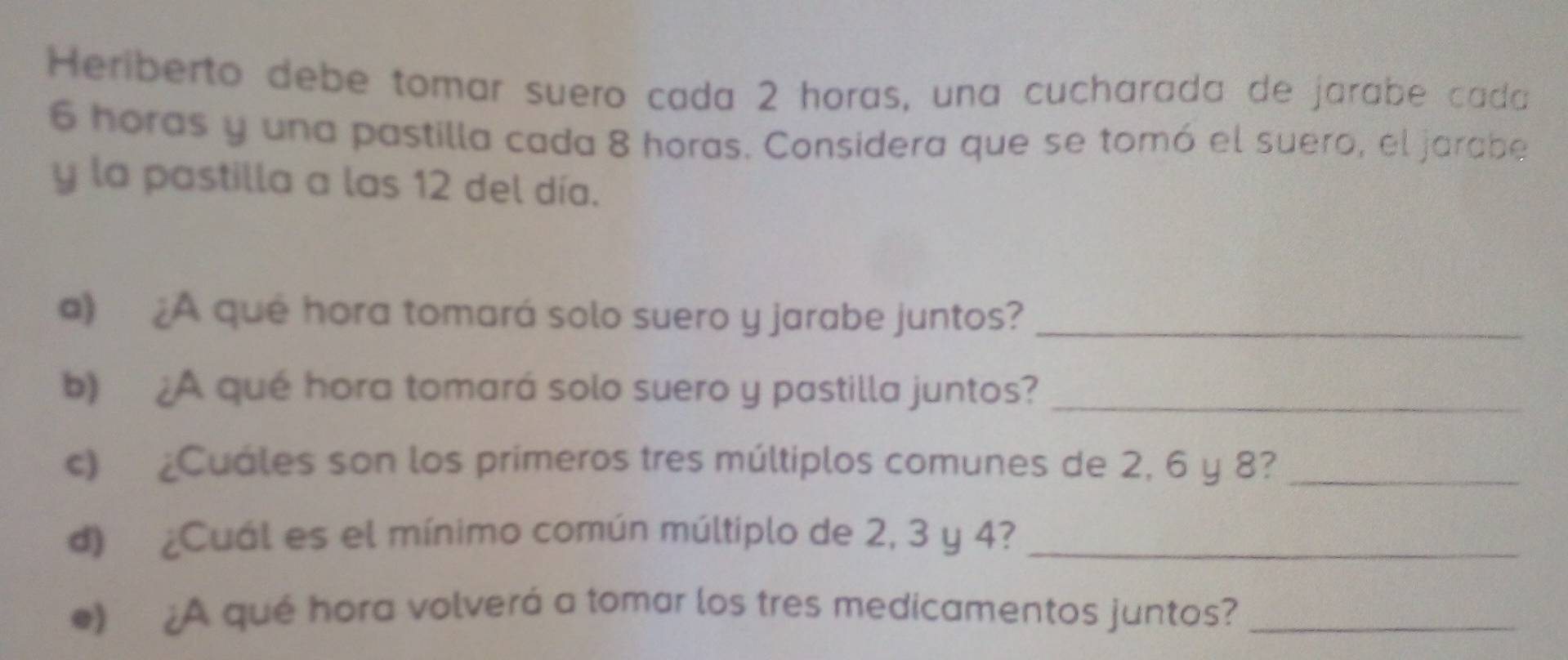 Heriberto debe tomar suero cada 2 horas, una cucharada de jarabe cada
6 horas y una pastilla cada 8 horas. Considera que se tomó el suero, el jarabe 
y la pastilla a las 12 del día. 
a) ¿A qué hora tomará solo suero y jarabe juntos?_ 
b) ¿A qué hora tomará solo suero y pastilla juntos?_ 
c) ¿Cuáles son los primeros tres múltiplos comunes de 2, 6 y 8?_ 
d) ¿Cuál es el mínimo común múltiplo de 2, 3 y 4?_ 
) ¿A qué hora volverá a tomar los tres medicamentos juntos?_