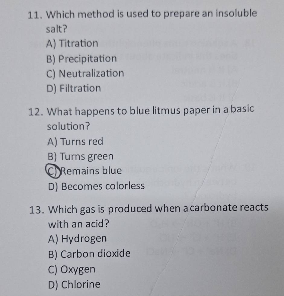 Which method is used to prepare an insoluble
salt?
A) Titration
B) Precipitation
C) Neutralization
D) Filtration
12. What happens to blue litmus paper in a basic
solution?
A) Turns red
B) Turns green
C) Remains blue
D) Becomes colorless
13. Which gas is produced when a carbonate reacts
with an acid?
A) Hydrogen
B) Carbon dioxide
C) Oxygen
D) Chlorine