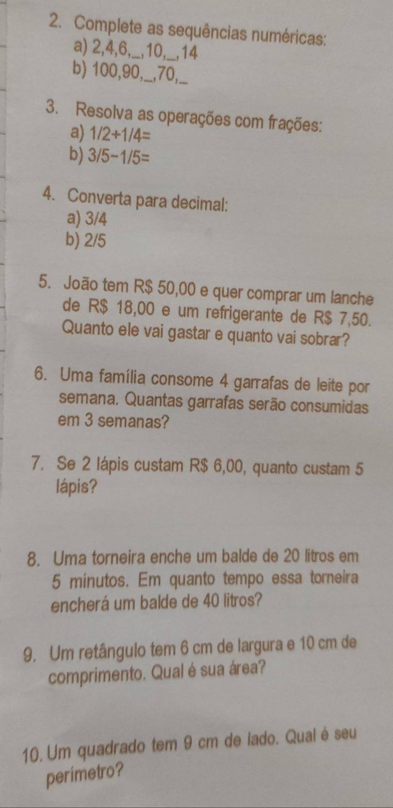 Complete as sequências numéricas: 
a) 2, 4, 6,_, 10,__, 14
b) 100, 90,_, 70,_ 
3. Resolva as operações com frações: 
a) 1/2+1/4=
b) 3/5-1/5=
4. Converta para decimal: 
a) 3/4
b) 2/5
5. João tem R$ 50,00 e quer comprar um lanche 
de R$ 18,00 e um refrigerante de R$ 7,50. 
Quanto ele vai gastar e quanto vai sobrar? 
6. Uma família consome 4 garrafas de leite por 
semana. Quantas garrafas serão consumidas 
em 3 semanas? 
7. Se 2 lápis custam R$ 6,00, quanto custam 5
lápis? 
8. Uma torneira enche um balde de 20 litros em
5 minutos. Em quanto tempo essa torneira 
encherá um balde de 40 litros? 
9. Um retângulo tem 6 cm de largura e 10 cm de 
comprimento. Qual é sua área? 
10, Um quadrado tem 9 cm de lado. Qualé seu 
perimetro?