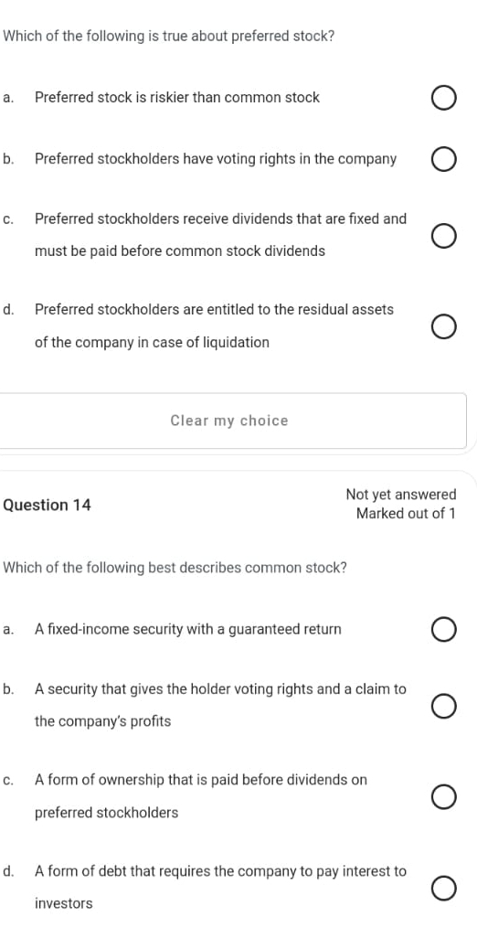 Which of the following is true about preferred stock?
a. Preferred stock is riskier than common stock
b. Preferred stockholders have voting rights in the company
c. Preferred stockholders receive dividends that are fixed and
must be paid before common stock dividends
d. Preferred stockholders are entitled to the residual assets
of the company in case of liquidation
Clear my choice
Not yet answered
Question 14 Marked out of 1
Which of the following best describes common stock?
a. A fixed-income security with a guaranteed return
b. A security that gives the holder voting rights and a claim to
the company's profits
c. A form of ownership that is paid before dividends on
preferred stockholders
d. A form of debt that requires the company to pay interest to
investors