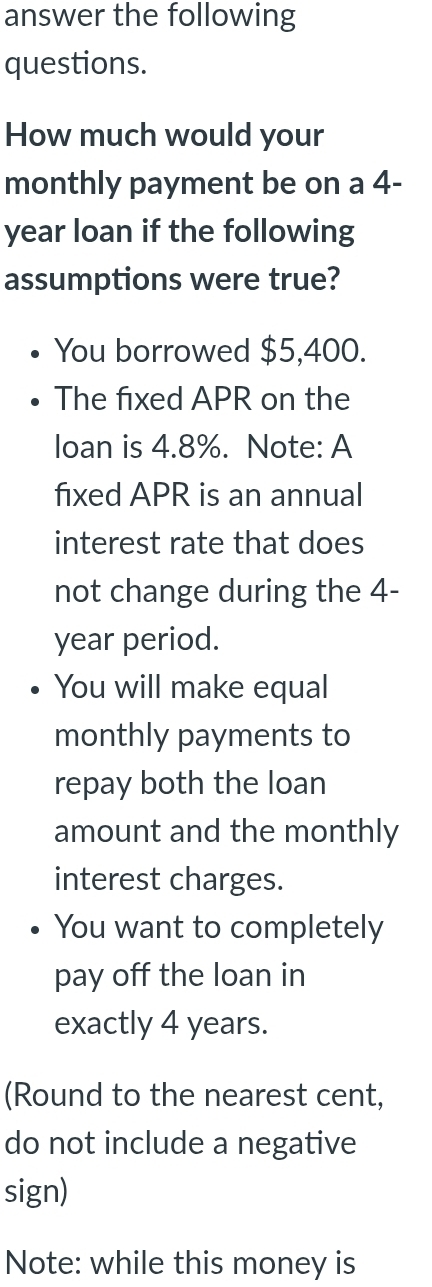 answer the following 
questions. 
How much would your 
monthly payment be on a 4-
year loan if the following 
assumptions were true? 
You borrowed $5,400. 
The fxed APR on the 
loan is 4.8%. Note: A 
fixed APR is an annual 
interest rate that does 
not change during the 4-
year period. 
You will make equal 
monthly payments to 
repay both the loan 
amount and the monthly 
interest charges. 
You want to completely 
pay off the loan in 
exactly 4 years. 
(Round to the nearest cent, 
do not include a negative 
sign) 
Note: while this money is