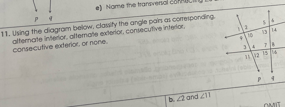 Name the transversal connecting 
11. Using the diagram below, classify the angle pairs as corresponding, 
alternate interior, alternate exterior, consecutive interior, 
consecutive exterior, or none.
p q
b. ∠ 2 and ∠ 11
OMIT