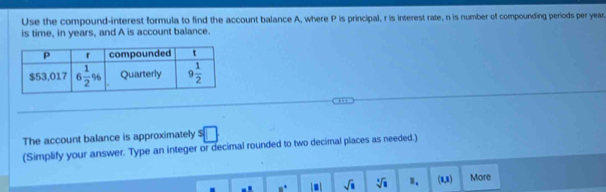 Use the compound-interest formula to find the account balance A, where P is principal, r is interest rate, n is number of compounding periods per year
is time, in years, and A is account balance.
The account balance is approximately $ □
(Simplify your answer. Type an integer or decimal rounded to two decimal places as needed.)
omega° sqrt(□ ) sqrt[4](□ ) ". (1,3) More