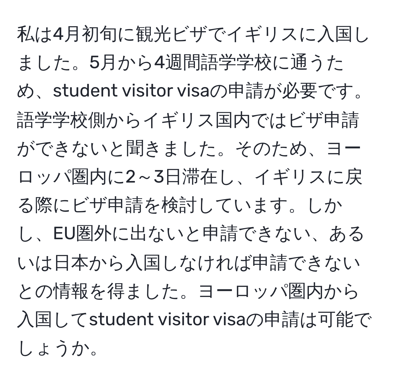 私は4月初旬に観光ビザでイギリスに入国しました。5月から4週間語学学校に通うため、student visitor visaの申請が必要です。語学学校側からイギリス国内ではビザ申請ができないと聞きました。そのため、ヨーロッパ圏内に2～3日滞在し、イギリスに戻る際にビザ申請を検討しています。しかし、EU圏外に出ないと申請できない、あるいは日本から入国しなければ申請できないとの情報を得ました。ヨーロッパ圏内から入国してstudent visitor visaの申請は可能でしょうか。