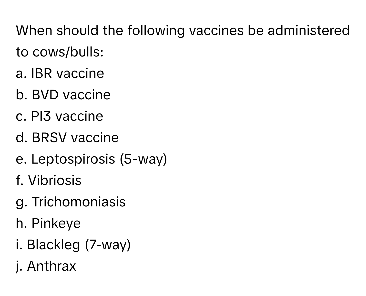 When should the following vaccines be administered to cows/bulls:

a. IBR vaccine
b. BVD vaccine
c. PI3 vaccine
d. BRSV vaccine
e. Leptospirosis (5-way)
f. Vibriosis
g. Trichomoniasis
h. Pinkeye
i. Blackleg (7-way)
j. Anthrax