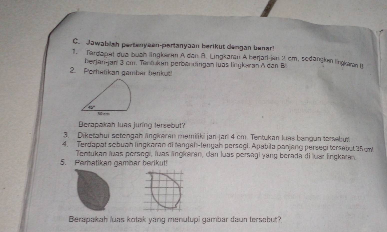 Jawablah pertanyaan-pertanyaan berikut dengan benar!
1. Terdapat dua buah lingkaran A dan B. Lingkaran A berjari-jari 2 cm, sedangkan lingkaran B
berjari-jari 3 cm. Tentukan perbandingan luas lingkaran A dan B!
2. Perhatikan gambar berikut!
Berapakah luas juring tersebut?
3. Diketahui setengah lingkaran memiliki jari-jari 4 cm. Tentukan luas bangun tersebut!
4. Terdapat sebuah lingkaran di tengah-tengah persegi. Apabila panjang persegi tersebut 35 cm!
Tentukan luas persegi, luas lingkaran, dan luas persegi yang berada di luar lingkaran.
5. Perhatikan gambar berikut!
Berapakah luas kotak yang menutupi gambar daun tersebut?