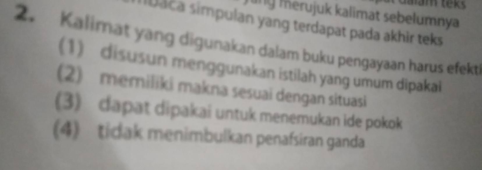 Ialam teks 
ling merujuk kalimat sebelumnya 
ca simpulan yang terdapat pada akhir teks 
2. Kalimat yang digunakan dalam buku pengayaan harus efekt 
1) disusun menggunakan istilah yang umum dipakai 
(2) memiliki makna sesuai dengan situasi 
(3) dapat dipakai untuk menemukan ide pokok 
(4) tidak menimbulkan penafsiran ganda