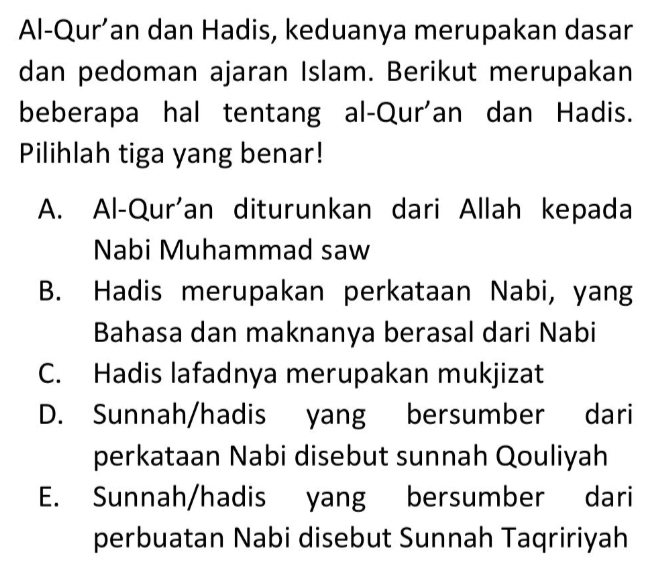 Al-Qur’an dan Hadis, keduanya merupakan dasar
dan pedoman ajaran Islam. Berikut merupakan
beberapa hal tentang al-Qur'an dan Hadis.
Pilihlah tiga yang benar!
A. Al-Qur'an diturunkan dari Allah kepada
Nabi Muhammad saw
B. Hadis merupakan perkataan Nabi, yang
Bahasa dan maknanya berasal dari Nabi
C. Hadis lafadnya merupakan mukjizat
D. Sunnah/hadis yang bersumber dari
perkataan Nabi disebut sunnah Qouliyah
E. Sunnah/hadis yang bersumber dari
perbuatan Nabi disebut Sunnah Taqririyah