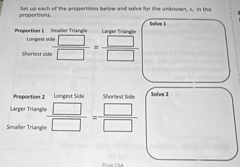 Set up each of the proportions below and solve for the unknown, x, in the 
proportions. 
Solve 1 
Proportion 1 Smaller Triangle Larger Triangle 
Longest si 
Shortest side  te□ /e□  = □ /□  
Proportion 2 Longest Side Shortest Side Solve 2 
Larger Triangle  · □ /· □  = □ /□  
Smaller Triangle 
Pase 15A