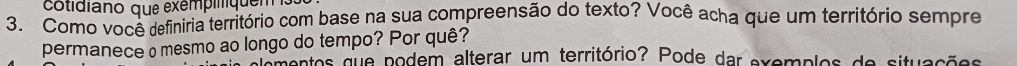 cotidiano que exémpiliquen 
3. Como você definiria território com base na sua compreensão do texto? Você acha que um território sempre 
permanece omesmo ao longo do tempo? Por quê? 
mentos que podem alterar um território? Pode dar exemplos de situações