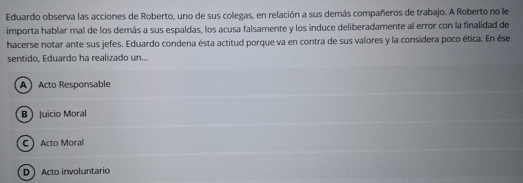 Eduardo observa las acciones de Roberto, uno de sus colegas, en relación a sus demás compañeros de trabajo. A Roberto no le
importa hablar mal de los demás a sus espaldas, los acusa falsamente y los induce deliberadamente al error con la finalidad de
hacerse notar ante sus jefes. Eduardo condena ésta actitud porque va en contra de sus valores y la considera poco ética. En ése
sentido, Eduardo ha realizado un...
AActo Responsable
B Juicio Moral
CActo Moral
DActo involuntario