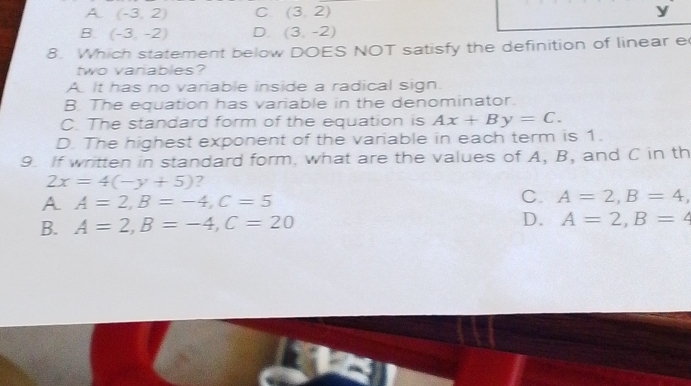 A. (-3,2) C (3,2) y
B. (-3,-2) D. (3,-2)
8. Which statement below DOES NOT satisfy the definition of linear e
two vanables?
A It has no vanable inside a radical sign.
B. The equation has variable in the denominator.
C. The standard form of the equation is Ax+By=C.
D. The highest exponent of the variable in each term is 1.
9. If written in standard form, what are the values of A, B, and C in th
2x=4(-y+5) ?
A A=2, B=-4, C=5
C. A=2, B=4,
B. A=2, B=-4, C=20 D. A=2, B=4