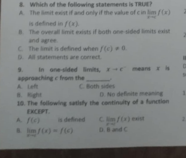 Which of the following statements is TRUE?
A. The limit exist if and only if the value of c in limlimits _xto cf(x)
is defined in f(x),
B. The overall limit exists if both one-sided limits exist 2
and agree.
C. The limit is defined when f(c)!= 0.
D. All statements are correct.
9. In one-sided limits, xto c^- means x is D
$
approaching c from the _.
A. Left C. Both sides
B. Right D. No definite meaning 1
10. The following satisfy the continuity of a function
EXCEPT.
A. f(c) is defined C. limlimits _xto cf(x) exist 2.
B. limlimits _xto cf(x)=f(c) D. B and C