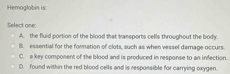 Hemoglobin is:
Select one:
A. the fluid portion of the blood that transports cells throughout the body.
B. essential for the formation of clots, such as when vessel damage occurs.
C. a key component of the blood and is produced in response to an infection.
D. found within the red blood cells and is responsible for carrying oxygen.