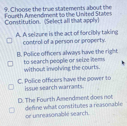 Choose the true statements about the
Fourth Amendment to the United States
Constitution. (Select all that apply)
A. A seizure is the act of forcibly taking
control of a person or property.
B. Police offcers always have the right
to search people or seize items
without involving the courts.
C. Police officers have the power to
issue search warrants.
D. The Fourth Amendment does not
defne what constitutes a reasonable
or unreasonablé search.