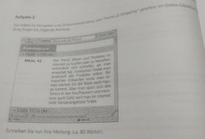 Aufgabe 2
Sie haben im Fernsehen eine Diskussionssendung zum Thema „E-Shopping' gesehen. Im Online-Gästebug
Schreiben Sie nun Ihre Meinung (ca. 80 Wörter).