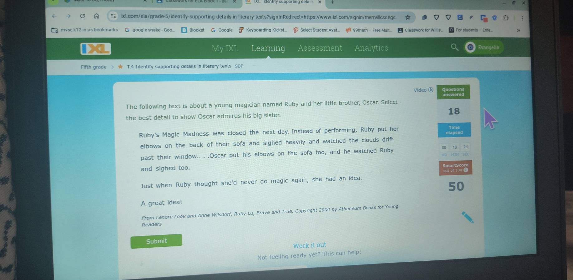 mvsc.k12.in.us bookmarks G google snake - Goo... Blooket G Google 8 Keyboarding Kickst... Select Student Avat... 99 99math - Free Mult.... Classwork for Willia. For students — Ente.. 
X My IXL Learning Assessment Analytics Evangelin 
Fifth grade 〉★ T.4 Identify supporting details in literary texts SDP 
Video ⑥ Questions 
answered 
The following text is about a young magician named Ruby and her little brother, Oscar. Select 
the best detail to show Oscar admires his big sister. 18
Ruby's Magic Madness was closed the next day. Instead of performing, Ruby put her 
Time 
elbows on the back of their sofa and sighed heavily and watched the clouds drift
24
past their window.. . .Oscar put his elbows on the sofa too, and he watched Ruby 
MIN SEC 
and sighed too. 
SmartSc 
out of 100 7 
Just when Ruby thought she'd never do magic again, she had an idea.
50
A great idea! 
From Lenore Look and Anne Wilsdorf, Ruby Lu, Brave and True. Copyright 2004 by Atheneum Books for Young 
Readers 
Submit 
Work it out 
Not feeling ready yet? This can help: