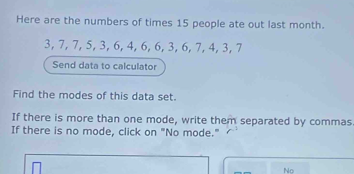 Here are the numbers of times 15 people ate out last month.
3, 7, 7, 5, 3, 6, 4, 6, 6, 3, 6, 7, 4, 3, 7
Send data to calculator 
Find the modes of this data set. 
If there is more than one mode, write them separated by commas 
If there is no mode, click on "No mode." 
No