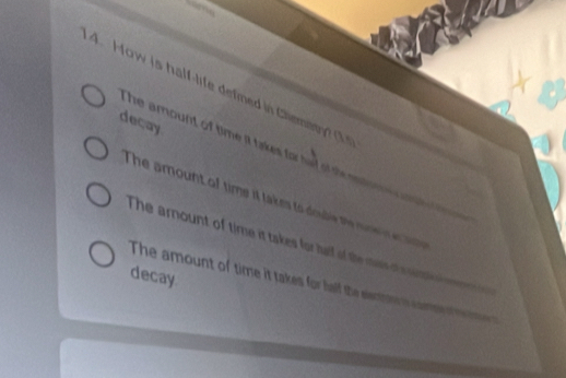 How is half-life defned in Cliemany? (1s
deçay
s he amount of time it takes for had of the nn .
The amount of time it takes to double the nune rert
The amount of time it takes for half of the mas o s s
decay
The amount of time it takes for half the eentte m camso