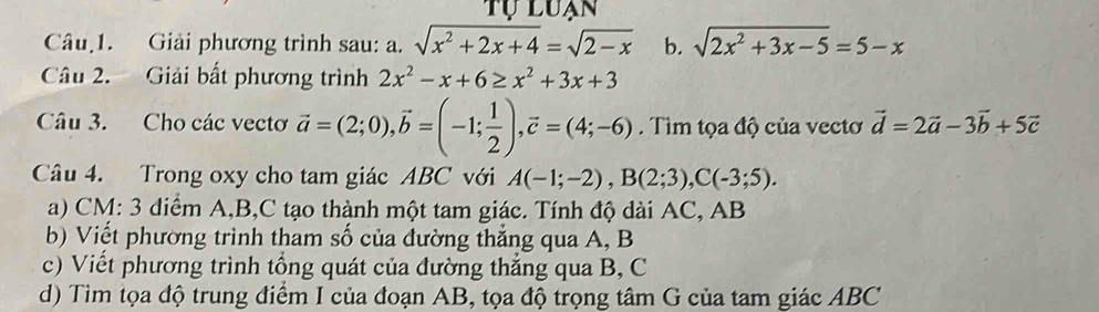 tự luạn 
Câu 1. Giải phương trình sau: a. sqrt(x^2+2x+4)=sqrt(2-x) b. sqrt(2x^2+3x-5)=5-x
Câu 2. Giải bất phương trình 2x^2-x+6≥ x^2+3x+3
Câu 3. Cho các vectơ vector a=(2;0), vector b=(-1; 1/2 ), vector c=(4;-6). Tìm tọa độ của vectơ vector d=2vector a-3vector b+5vector c
Câu 4. Trong oxy cho tam giác ABC với A(-1;-2), B(2;3), C(-3;5). 
a) CM: 3 diểm A, B,C tạo thành một tam giác. Tính độ dài AC, AB
b) Viết phường trình tham số của đường thắng qua A, B
c) Viết phương trình tổng quát của đường thẳng qua B, C
d) Tìm tọa độ trung điểm I của đoạn AB, tọa độ trọng tâm G của tam giác ABC