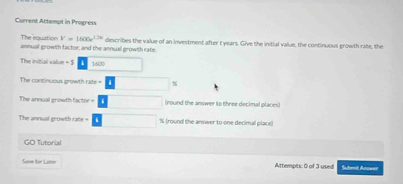 Current Attempt in Progress 
The equation V=1600e^(1.26t) describes the value of an investment after t years. Give the initial value, the continuous growth rate, the 
annual growth factor, and the annual growth rate. 
The initial value = $ i 1600
The continuous growth rate =
%
The annual growth factor ? 11 (round the answer to three decimal places) 
The annual growth rate = % (round the answer to one decimal place) 
GO Tutorial 
Save for Later Attempts: 0 of 3 used Submit Answer