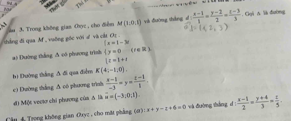 A 2 Thi s 
Môn 
104 
Thời gia 
u 3. Trong không gian Oxyz , cho điểm M(1;0;1) và đường thắng d :  (x-1)/1 = (y-2)/2 = (z-3)/3 . Gọi △ Id đường 
thẳng đi qua M , vuông góc với đ và cất Oz. 
a) Đường thẳng Δ có phương trình beginarrayl x=1-3t y=0 z=1+tendarray.  (t∈ R). 
b) Đường thẳng △ di i qua điểm K(4;-1;0). 
c) Đường thẳng Δ có phương trình  (x-1)/-3 =y= (z-1)/1 . 
d) Một vectơ chỉ phương của △ Ia vector u=(-3;0;1). 
Câu 4, Trong không gian Oxyz , cho mặt phẳng (α) : x+y-z+6=0 và đường thắng d :  (x-1)/2 = (y+4)/3 = z/5 .