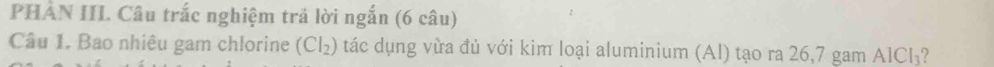 PHẢN IIL Câu trắc nghiệm trả lời ngắn (6 câu) 
Câu 1. Bao nhiêu gam chlorine (CI_2) tác dụng vừa đủ với kim loại aluminium (Al) tạo ra 26, 7 gam AICI_3 2