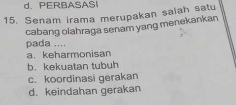 d. PERBASASI
15. Senam irama merupakan salah satu
cabang olahraga senam yang menekankan
pada ....
a. keharmonisan
b. kekuatan tubuh
c. koordinasi gerakan
d. keindahan gerakan