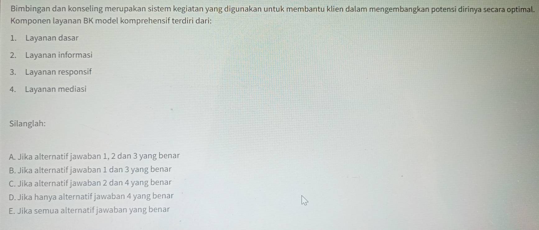 Bimbingan dan konseling merupakan sistem kegiatan yang digunakan untuk membantu klien dalam mengembangkan potensi dirinya secara optimal.
Komponen layanan BK model komprehensif terdiri dari:
1. Layanan dasar
2. Layanan informasi
3. Layanan responsif
4. Layanan mediasi
Silanglah:
A. Jika alternatif jawaban 1, 2 dan 3 yang benar
B. Jika alternatif jawaban 1 dan 3 yang benar
C. Jika alternatif jawaban 2 dan 4 yang benar
D. Jika hanya alternatif jawaban 4 yang benar
E. Jika semua alternatif jawaban yang benar