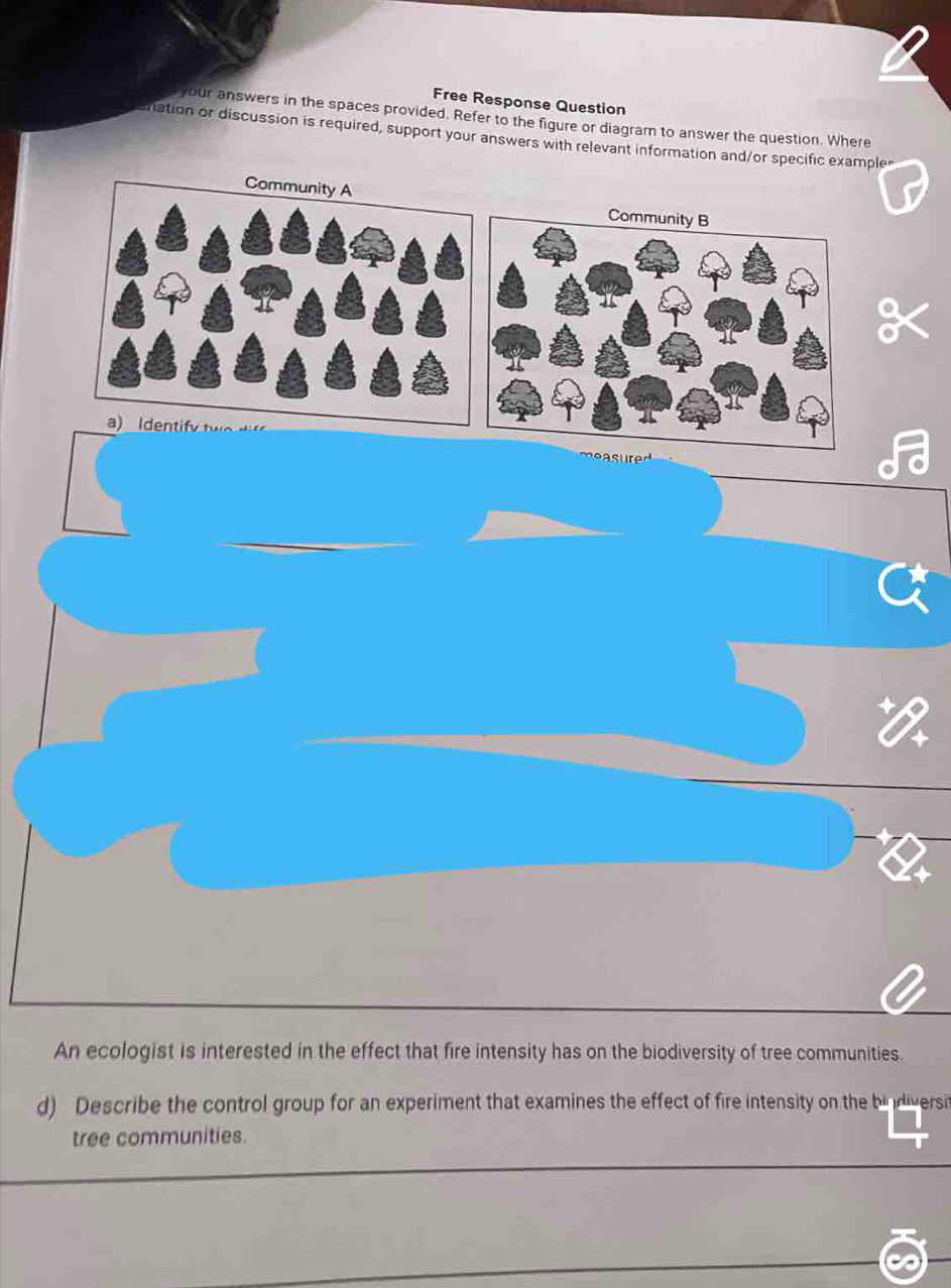 Free Response Question 
your answers in the spaces provided. Refer to the figure or diagram to answer the question. Where 
nation or discussion is required, support your answers with relevant information and/or specific example 
measur 
An ecologist is interested in the effect that fire intensity has on the biodiversity of tree communities. 
d) Describe the control group for an experiment that examines the effect of fire intensity on the bindiversi 
tree communities.