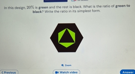 In this design, 20% is green and the rest is black. What is the ratio of green to 
black? Write the ratio in its simplest form. 
Q Zoom 
< Previous Watch video Answer