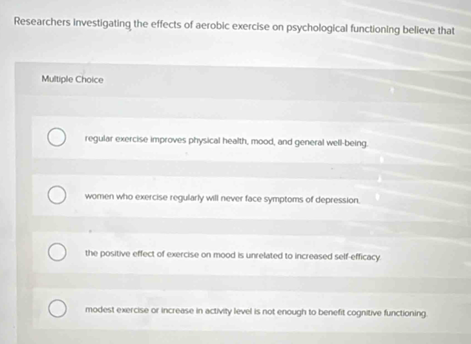 Researchers investigating the effects of aerobic exercise on psychological functioning believe that
Multiple Choice
regular exercise improves physical health, mood, and general well-being.
women who exercise regularly will never face symptoms of depression.
the positive effect of exercise on mood is unrelated to increased self-efficacy.
modest exercise or increase in activity level is not enough to benefit cognitive functioning.