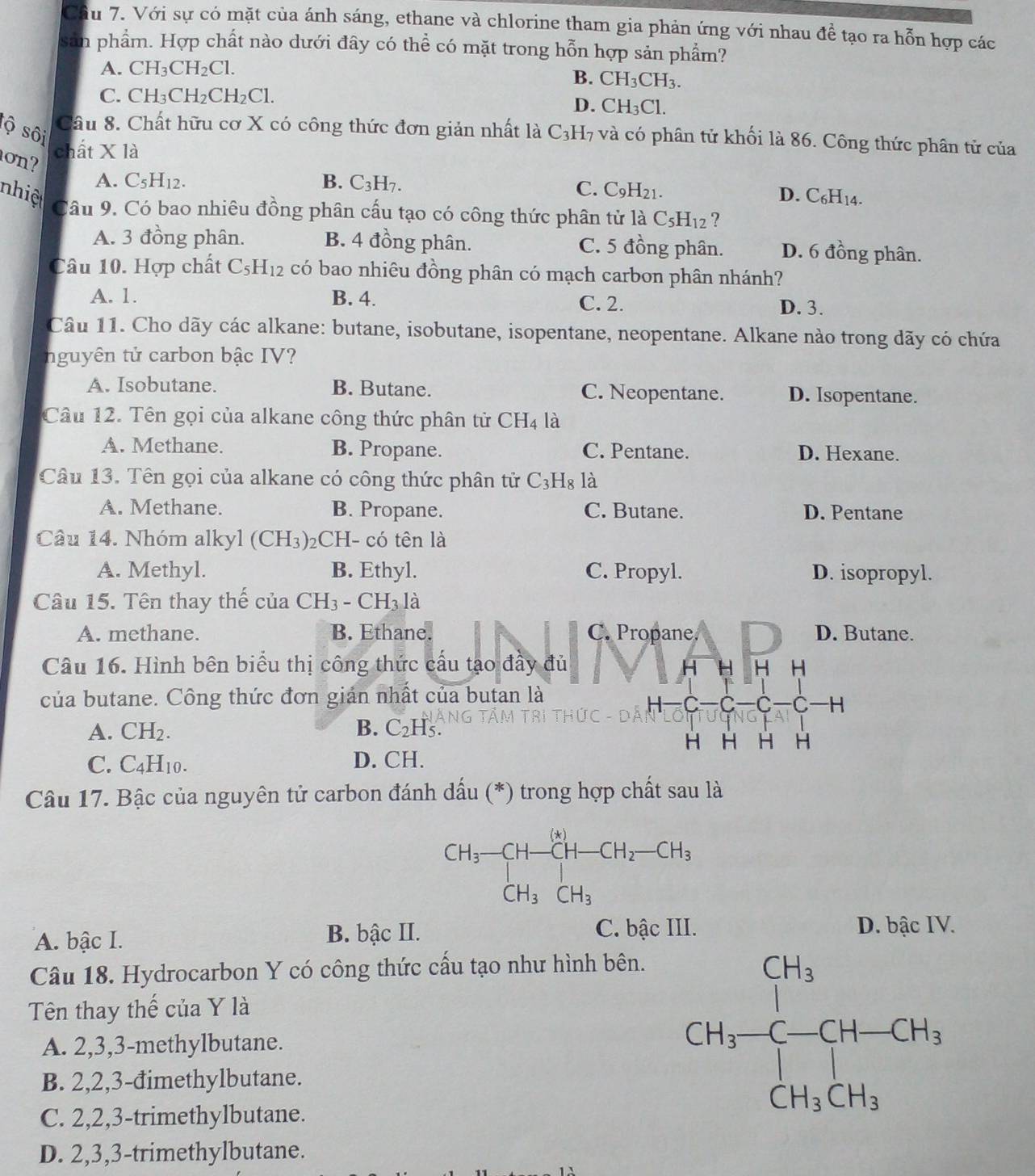 Với sự có mặt của ánh sáng, ethane và chlorine tham gia phản ứng với nhau để tạo ra hỗn hợp các
sản phẩm. Hợp chất nào dưới đây có thể có mặt trong hỗn hợp sản phẩm?
A. CH_3CH_2Cl.
B. CH_3CH_3.
C. CH_3CH_2CH_2Cl.
D. CH_3Cl.
tộ sôi Câu 8. Chất hữu cơ X có công thức đơn giản nhất là C_3H_7 và có phân tử khối là 86. Công thức phân tử của
chất X là
on? C_5H_12.
A.
B. C_3H_7.
C.
nhiệ C_9H_21. D. C_6H_14.
Câu 9. Có bao nhiêu đồng phân cấu tạo có công thức phân tử 1aC_5H_12 ?
A. 3 đồng phân. B. 4 đồng phân. C. 5 đồng phân. D. 6 đồng phân.
Câu 10. Hợp chất C_5H_12 có bao nhiêu đồng phân có mạch carbon phân nhánh?
A. 1. B. 4. C. 2.
D. 3.
Câu 11. Cho dãy các alkane: butane, isobutane, isopentane, neopentane. Alkane nào trong dãy có chứa
nguyên tử carbon bậc IV?
A. Isobutane. B. Butane. C. Neopentane. D. Isopentane.
Câu 12. Tên gọi của alkane công thức phân tử CH_4 là
A. Methane. B. Propane. C. Pentane. D. Hexane.
Câu 13. Tên gọi của alkane có công thức phân tử C_3H_8 là
A. Methane. B. Propane. C. Butane. D. Pentane
Câu 14. Nhóm alkyl (CH_3) 2CH- có tên là
A. Methyl. B. Ethyl. C. Propyl. D. isopropyl.
Câu 15. Tên thay thế của CH_3-CH_3 là
A. methane. B. Ethane. C. Propane. D. Butane.
Câu 16. Hình bên biểu thị công thức cấu tạo đầy đủ H H H H
của butane. Công thức đơn gián nhất của butan là
H C C -C
A. CH_2. B. C_2H_5.
H H H H
C. C_4H_10. D. CH.
Câu 17. Bậc của nguyên tử carbon đánh dấu (*) trong hợp chất sau là
A. bậc I. B. bậc II.
C. bậc III. D. bậc IV.
Câu 18. Hydrocarbon Y có công thức cấu tạo như hình bên.
Tên thay thế của Y là
A. 2,3,3-methylbutane.
B. 2,2,3-đimethylbutane.
C. 2,2,3-trimethylbutane.
D. 2,3,3-trimethylbutane.