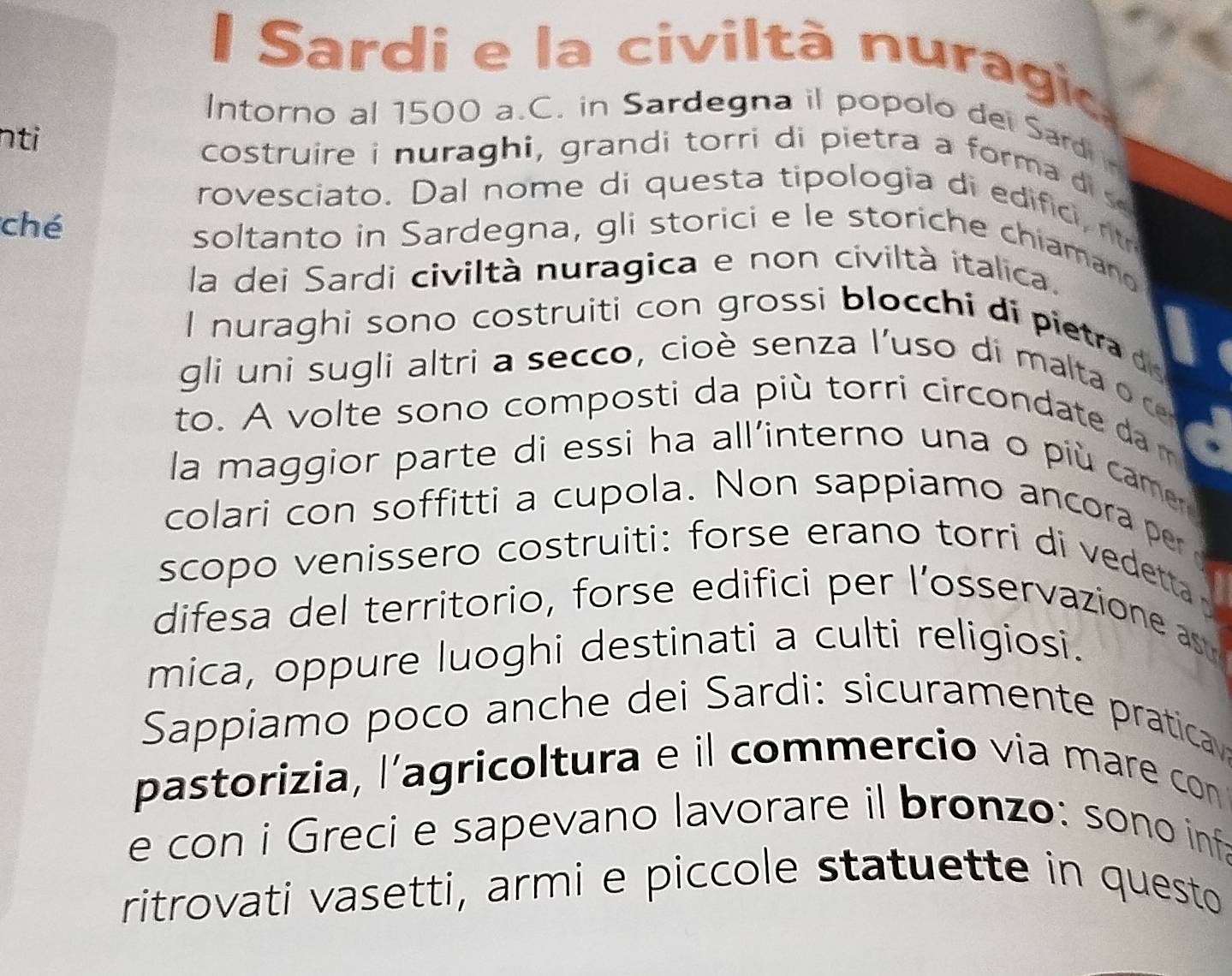 Sardi e la civiltà nuragio 
Intorno al 1500 a.C. in Sardegna il popolo dei Sardi 
nti costruire i nuraghi, grandi torri di pietra a form a 
rovesciato. Dal nome di questa tipologia di edific n 
ché soltanto in Sardegna, gli storici e le storiche chiamano 
la dei Sardi civiltà nuragica e non civiltà italica. 
I nuraghi sono costruiti con grossi blocchi di pietra 
gli uni sugli altri a secco, cio è senza l'uso di malta c 
to. A volte sono composti da più torri circondate da m 
la maggior parte di essi ha all'interno una o più camer 
colari con soffitti a cupola. Non sappiamo ancora per 
scopo venissero costruiti: forse erano torri di v edeta 
difesa del territorio, forse edifici per l'osservazione s 
mica, oppure luoghi destinati a culti religiosi. 
Sappiamo poco anche dei Sardi: sicuramente pratica 
pastorizia, l'agricoltura e il commercio via mare con 
e con i Greci e sapevano lavorare il bronzo: sono inf 
ritrovati vasetti, armi e piccole statuette in questo