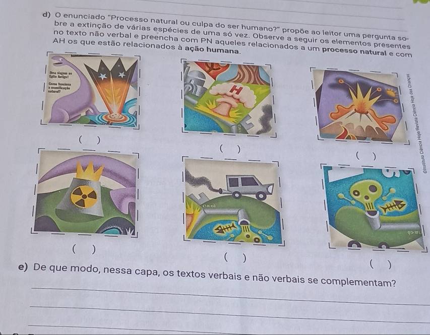 enunciado "Processo natural ou culpa do ser humano?" propõe ao leitor uma pergunta so- 
bre a extinção de várias espécies de uma só vez. Observe a seguir os elementos presentes 
no texto não verbal e preencha com PN aqueles relacionados a um processo natural e com 
AH os que estão relacionados à ação humana. 
( ) 
( ) 
( ) 
( ) 
( ) 
 ) 
_ 
e) De que modo, nessa capa, os textos verbais e não verbais se complementam? 
_ 
_