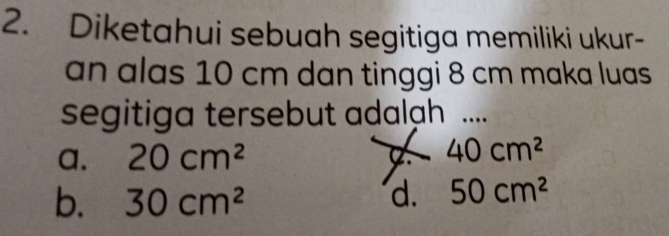 Diketahui sebuah segitiga memiliki ukur-
an alas 10 cm dan tinggi 8 cm maka luas
segitiga tersebut adalah ....
a. 20cm^2
40cm^2
b. 30cm^2
d. 50cm^2