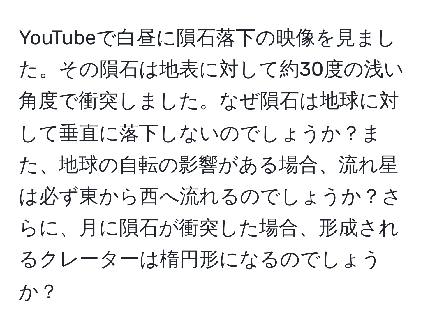 YouTubeで白昼に隕石落下の映像を見ました。その隕石は地表に対して約30度の浅い角度で衝突しました。なぜ隕石は地球に対して垂直に落下しないのでしょうか？また、地球の自転の影響がある場合、流れ星は必ず東から西へ流れるのでしょうか？さらに、月に隕石が衝突した場合、形成されるクレーターは楕円形になるのでしょうか？