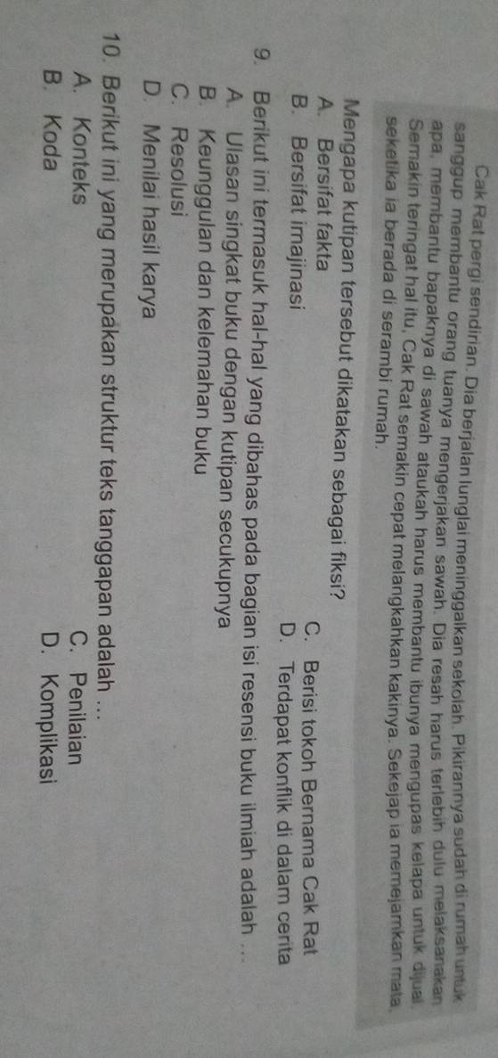 Cak Rat pergi sendirian. Dia berjalan lunglai meninggalkan sekolah. Pikirannya sudah di rumah untuk
sanggup membantu orang tuanya mengerjakan sawah. Dia resah harus terlebih dulu melaksanakan
apa, membantu bapaknya di sawah ataukah harus membantu ibunya mengupas kelapa untuk dijuai
Semakin teringat hal itu, Cak Rat semakin cepat melangkahkan kakinya. Sekejap ia memejamkan mata
seketika ia berada di serambi rumah.
Mengapa kutipan tersebut dikatakan sebagai fiksi?
A. Bersifat fakta
C. Berisi tokoh Bernama Cak Rat
B. Bersifat imajinasi
D. Terdapat konflik di dalam cerita
9. Berikut ini termasuk hal-hal yang dibahas pada bagian isi resensi buku ilmiah adalah ...
A. Ulasan singkat buku dengan kutipan secukupnya
B. Keunggulan dan kelemahan buku
C. Resolusi
D. Menilai hasil karya
10. Berikut ini yang merupakan struktur teks tanggapan adalah ...
A. Konteks C. Penilaian
B. Koda D. Komplikasi