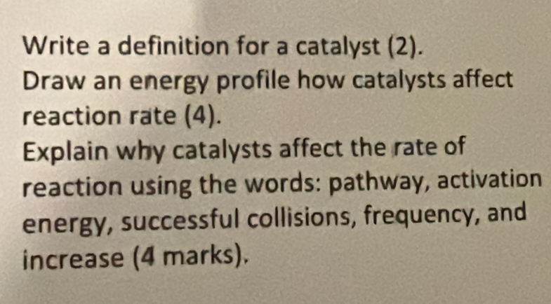 Write a definition for a catalyst (2). 
Draw an energy profile how catalysts affect 
reaction rate (4). 
Explain why catalysts affect the rate of 
reaction using the words: pathway, activation 
energy, successful collisions, frequency, and 
increase (4 marks).