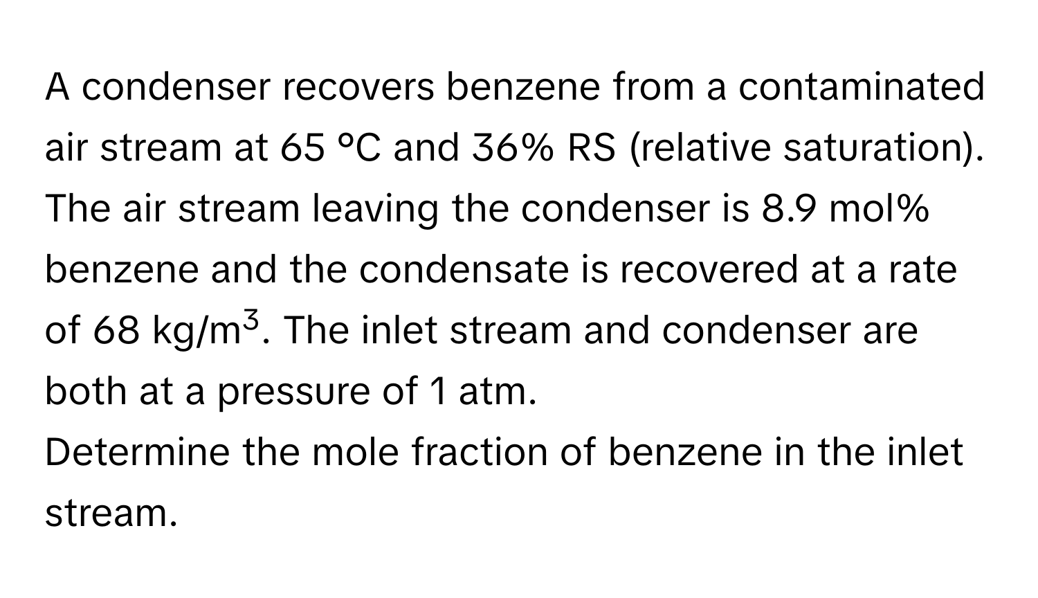 A condenser recovers benzene from a contaminated air stream at 65 °C and 36% RS (relative saturation). The air stream leaving the condenser is 8.9 mol% benzene and the condensate is recovered at a rate of 68 kg/m3. The inlet stream and condenser are both at a pressure of 1 atm.

Determine the mole fraction of benzene in the inlet stream.