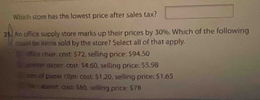 Which store has the lowest price after sales tax?
25. An office supply store marks up their prices by 30%. Which of the following
could be items sold by the store? Select all of that apply.
ffice chair cost: $72, selling price: $94.50
armer paper: cost. $4.60, selling price: $5.98
nex of paper clips: cost: $1.20, selling price: $1.65
Se cabinet: cost: $60, selling price: $78