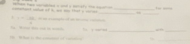 When two variables x and y satisfy the equation for soma 
constant value of k, we say that y varies__ 
Gs_ 
5. y= 10/x  is an example of an inverse varistion. 
Sa. Write this out in words. Su y varies _with_ 
58 What is the constant of variation 5b,_