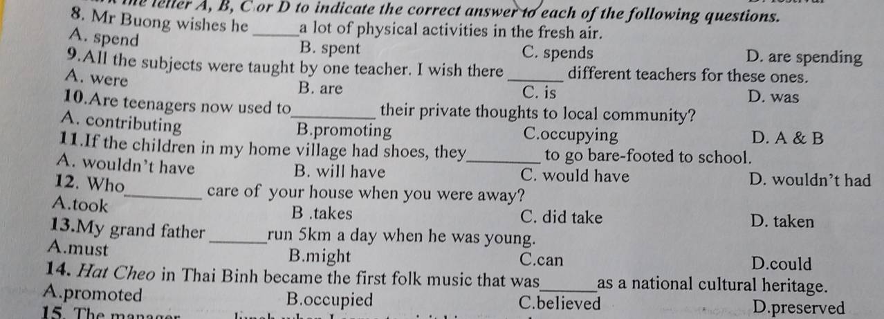 te leller A, B, C or D to indicate the correct answer to each of the following questions.
8. Mr Buong wishes he _a lot of physical activities in the fresh air.
A. spend
B. spent C. spends D. are spending
9.All the subjects were taught by one teacher. I wish there _different teachers for these ones.
A. were
B. are C. is D. was
10.Are teenagers now used to_ their private thoughts to local community?
A. contributing
B.promoting C.occupying D. A & B
11.If the children in my home village had shoes, they to go bare-footed to school.
A. wouldn’t have B. will have _C. would have D. wouldn’t had
12. Who
_care of your house when you were away?
A.took C. did take D. taken
B .takes
13.My grand father _run 5km a day when he was young.
A.must B.might C.can D.could
14. Hat Cheo in Thai Binh became the first folk music that was as a national cultural heritage.
A.promoted B.occupied C.believed D.preserved
15 The managr