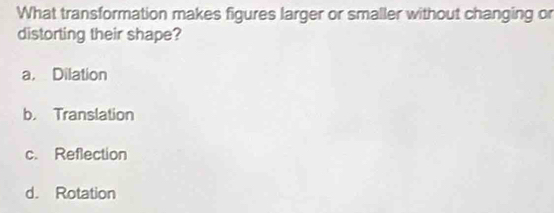 What transformation makes figures larger or smaller without changing or
distorting their shape?
a. Dilation
b. Translation
c. Reflection
d. Rotation