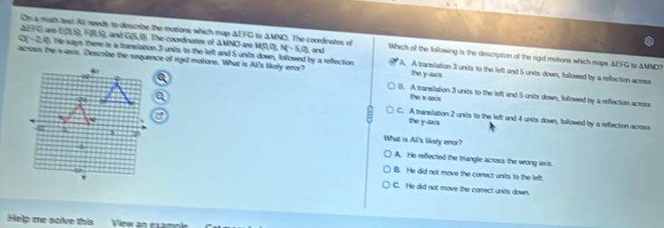 On a maith tast All needs, to descabe the motions which map ΔEFG to △ MNO. The courdinates of
A G are S(3S)RS and Line (. The coordinates of △ MNO ) are M(0,0), N(-5,0), , and Which of the following is the description of the rigid motions which maps ΔEFG to ΔMNO?
C (-2,4). He says there is a translation 3 units to the left and 5 units down, followed by a refection A. A translation 3 units to the left and 5 units down, followed by a reflection across
across the x -avis. Describe the sequence of rigd motions. What is Al's likely enor? the y-axis
B. A traneilation 3 units to the left and 5 units down, followed by a reffection across
the x-axis
C. A translation 2 units to the left and 4 units down, followed by a reflection across
the y-axis
What is All's likely enor?
A. He reflected the triangle across the wrong axis.
B. He did not move the correct units to the left.
C. He did not move the correct units down.
Help me solve this View am exam