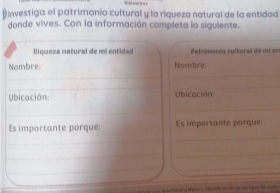 # Investiga el patrimonio cultural y la riqueza natural de la entidad 
donde vives. Con la información completa lo siguiente. 
Riqueza natural de mi entidad Palnmonio cultural de mi en 
Nombre: Nombre: 
_ 
_ 
_ 
_ 
Ubicación Ubicación: 
_ 
_ 
_ 
Es importante porque: Es importante porque: 
_ 
__ 
_ 
_